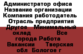 Администратор офиса › Название организации ­ Компания-работодатель › Отрасль предприятия ­ Другое › Минимальный оклад ­ 28 000 - Все города Работа » Вакансии   . Тверская обл.,Бологое г.